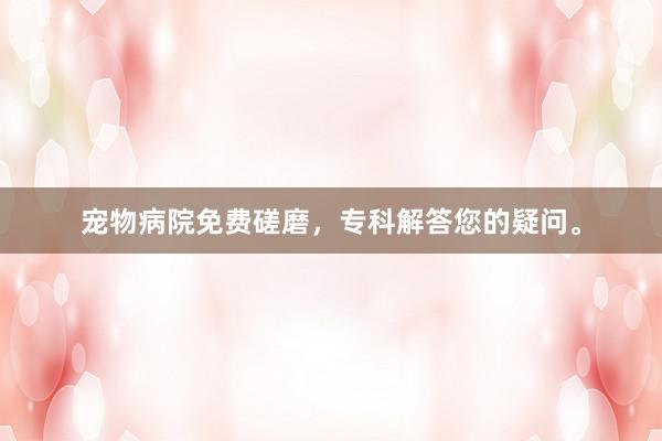宠物病院免费磋磨，专科解答您的疑问。